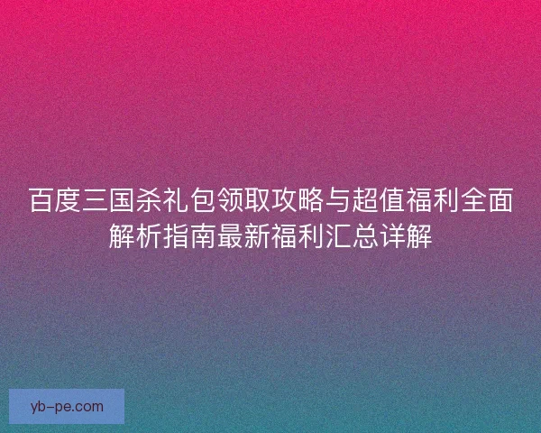 百度三国杀礼包领取攻略与超值福利全面解析指南最新福利汇总详解