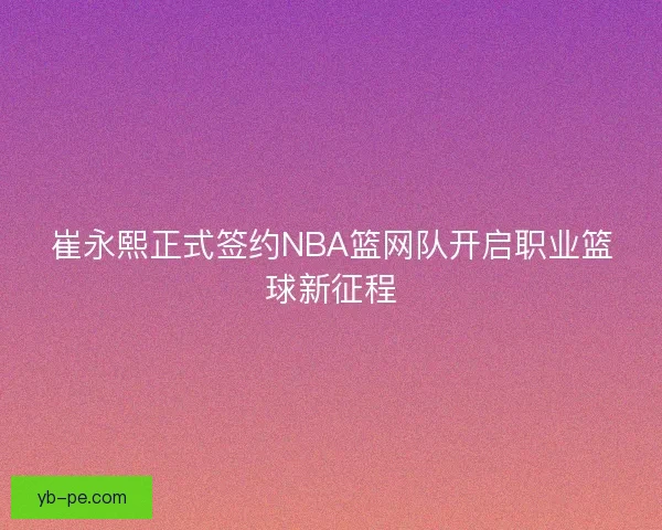 崔永熙正式签约NBA篮网队开启职业篮球新征程